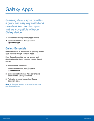 Page 57  
 
   
 
 
 
Galaxy Apps
 
Samsung Galaxy Apps provides 
a quick and easy way to �nd and 
download free premium apps 
that are compatible with your 
Galaxy device. 
To access the Samsung Galaxy Apps website: 
►  From a Home screen, tap  Apps > 
Galaxy Apps. 
Galaxy Essentials 
Galaxy Essentials is a collection of specially chosen 
apps available through Samsung Apps. 
From Galaxy Essentials, you can access and 
download a collection of premium content, free of 
charge. 
To access Galaxy...