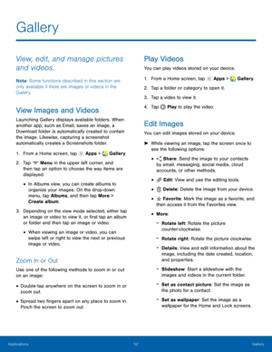 Page 58    
 
 
 
 
 
 
 
     
   
   
 
 
 
 
 
 
Gallery
 
View, edit, and manage pictures 
and videos. 
Note : Some functions described in this section are 
only available if there are images or videos in the 
Gallery. 
View Images and Videos 
Launching Gallery displays available folders. When 
another app, such as Email, saves an image, a 
Download folder is automatically created to contain 
the image. Likewise, capturing a screenshot 
automatically creates a Screenshots folder. 
1.  From a Home screen,...