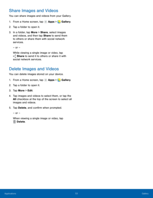 Page 59    
   
 
     
   
 
 
 
Share Images and Videos 
You can share images and videos from your Gallery. 
1. From a Home screen, tap  Apps > Gallery. 
2. Tap a folder to open it

. 
3.	  In a folder, tap More > Share, select images 
and videos, and then tap Share to send them 
to others or share them with social network 
services. 
– or – 
While viewing a single image or video, tap 
Share to send it to others or share it with 
social network services. 
Delete Images and Videos 
You can delete images stored...