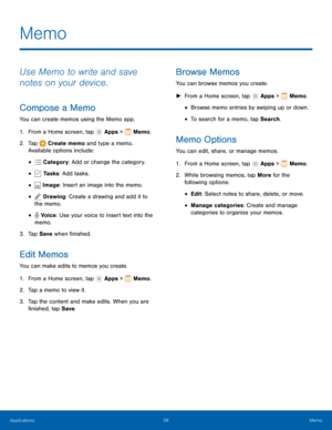 Page 62    
   
  
 
 
 
 
 
 
 
 
 
     
     
   
 
 
     
 
 
 
Memo
 
Use Memo to write and save 
notes on your device. 
Compose a Memo 
You can create memos using the Memo app. 
1.  From a Home screen, tap  Apps > Memo. 
2. Tap  Creat

e memo and type a memo. 

Available opt ions inc

lude:
 
Categor

y: Add or change the category. 
• 
Tasks : Add tasks. • 
Image: Insert an image into the memo. • 
Drawing: Create a drawing and add it to 
the memo. •
Voice: Use your voice to insert text into the 
memo. •...