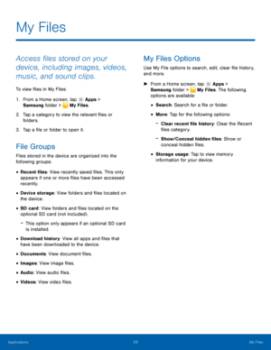 Page 65  
   
 
 
 
 
 
 
 
 
 
 
   
   
 
 
 
My Files
 
Access �les stored on your 
device, including images, videos, 
music, and sound clips. 
To view �les in My Files: 
1. From a Home screen, tap  Apps > 
Samsung folder >  My Files. 
2.	 Tap a categ

ory to view the relevant �les or 
folders. 
3.  Tap a �le or folder to open it. 
File Groups 
Files stored in the device are organized into the 
following groups: 
• Recent �les : View recently saved �les....