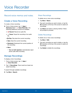 Page 66  
   
  
  
  
 
 
 
 
   
 
 
   
 
 
   
 
Voice Recorder
 
Record voice memos and notes. 
Create a Voice Recording 
To create a Voice recording: 
►  From a Home screen, tap  Apps > 

Samsung f older > 
V

oice Recorder. The 
following additional controls are available: 
Record: Record an audio �le. • 
Pause: Pause the recording of an audio 
�le. • 
Play : Play back the current recording. • 
• 
Save : Save the current recording. 
• Bookmark: Bookmark the current position of 
the...