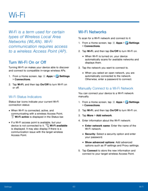 Page 69-
     
 
 
 
 
    
 
   
 
 
 
 
      
   
 
  
 
 
 
Wi-Fi
 
Wi‑Fi is a term used for certain 
types of Wireless Local Area 
Networks (WLAN) . Wi‑Fi 
communication requires access 
to a wireless Access Point (AP) . 
Tu

rn Wi-Fi On or O� 
Turning Wi-Fi on makes your device able to discover 
and connect to compatible in-range wireless APs. 
1.  From a Home screen, tap  Apps > Settings 
> Connect ions

. 
2.	  Tap Wi-Fi

, and then tap On/O� to turn Wi-Fi on 
or o�. 
Wi-Fi...