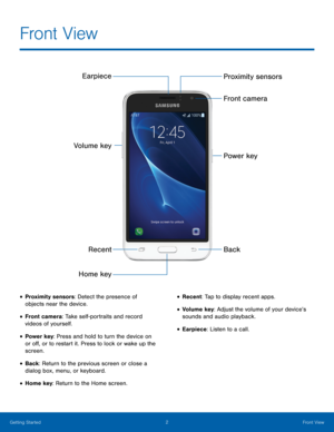 Page 8 
 
 
 
  
 
 
Earpiece 
Volume key 
Recent 
Home key  Proximity sensors 
Front camera 
Power key 
Back 
Front View
 
• Proximity sensors: Detect the presence of 
objects near the device. 
• Front camera: Take self-portraits and record 
videos of yourself. 
• Power key
: Press and hold to turn the device on 
or o�, or to restart it. Press to lock or wake up the 
screen. 
• Back: Return to the previous screen or close a 
dialog box, menu, or keyboard. 
• Home key: Return to the Home screen. 
•...