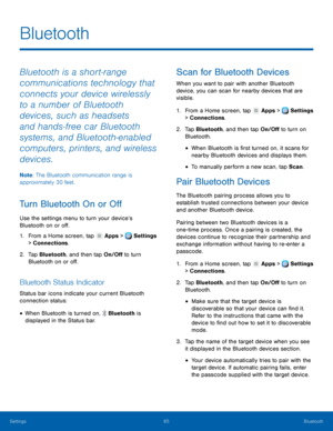 Page 71     
 
    
 
   
 
 
 
      
 
 
 
 
Bluetooth
 
Bluetooth is a short‑range 
communications technology that 
connects your device wirelessly 
to a number of Bluetooth 
devices, such as headsets 
and hands‑free car Bluetooth 
systems, and Bluetooth‑enabled 
computers, printers, and wireless 
devices. 
Note : The Bluetooth communication range is 
approximately 30 feet. 
Turn Bluetooth On or O� 
Use the settings menu to turn your device’s 
Bluetooth on or o�. 
1.  From a Home screen,...