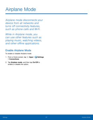 Page 73     
   
Airplane Mode
 
Airplane mode disconnects your 
device from all networks and 
turns o� connectivity features, 
such as phone calls and Wi‑Fi. 
While in Airplane mode, you 
can use other features such as 
playing music, watching videos, 
and other o�ine applications. 
Enable Airplane Mode 
To enable or disable Airplane mode: 
1. From a Home screen, tap  Apps > Settings 
> Connec t

ions. 
2.	  Tap Airplane mode

, and then tap On/O� to 
enable or disable the...