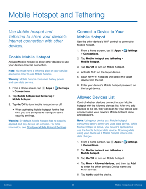 Page 74     
   
 
 
      
   
   
 
   
   
   
   
 
Mobile Hotspot and Tethering
 
Use Mobile hotspot and 
Tethering to share your device’s 
Internet connection with other 
devices. 
Enable Mobile Hotspot 
Activate Mobile hotspot to allow other devices to use 
your device’s Internet connection. 
Note : You must have a tethering plan on your service 
account in order to use Mobile hotspot. 
Warning: Mobile hotspot consumes battery power 
and uses data service. 
1.  From a Home screen, tap  Apps > Settings 
>...