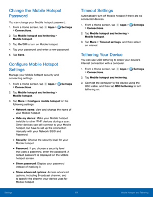 Page 75 
     
   
   
 
      
   
 
 
 
 
 
 
      
     
   
   
   
Change the Mobile Hotspot 
Password 
You can change your Mobile hotspot password. 
1.  From a Home screen, tap  Apps > Settings 
> Connections. 
2.	  Tap Mobile hotspot and t

ethering > 
Mobile hotspot. 
3.  Tap On/O� to turn on Mobile hotspot. 
4.  Tap your password, and enter a new password. 
5.  Tap Save . 
Con�gure Mobile Hotspot 
Settings 
Manage your Mobile hotspot security and 
connecting settings. 
1. From a Home...