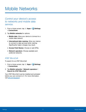 Page 77     
 
 
 
 
 
      
 
Mobile Networks
 
Control your device’s access 
to networks and mobile data 
service. 
1.  From a Home screen, tap  Apps > Settings 
> Connections. 
2.  Tap Mobile networ

ks for options: 
• Mobile data: Allow your device to connect to a 
mobile data network. 
• International data roaming: Allow your device 
to connect to data services while roaming. 
Signi�cantly higher charges may result. 
• Access Point Names: Choose or add APNs. 
• Network operators: Choose available...