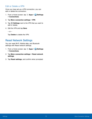 Page 79     
     
 
   
   
   
Edit or Delete a VPN 
Once you have set up a VPN connection, you can 
edit or delete the connection. 
1.  From a Home screen, tap  Apps > Settings 
> Connect ions

. 
2.  Tap More connec

tion settings > VPN . 
3.  Tap 
Settings  next to the VP N t
 hat you want to 
edit or delete. 
4.	  Edit the VPN and t

ap Save. 
– or – 
Tap Delete  to delete the VPN. 
Reset Network Settings 
You can reset Wi-Fi, Mobile data, and Bluetooth 
settings with Reset network settings. 
1. From a...
