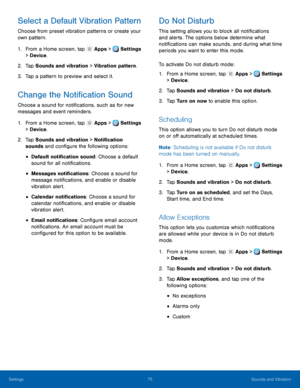 Page 81     
   
   
   
 
 
 
 
 
      
   
   
   
   
   
   
   
 
 
 
Select a Default Vibration Pattern 
Choose from preset vibration patterns or create your 
own pattern. 
1.  From a Home screen, tap  Apps > Settings 
> Dev i

ce . 
2.  Tap Sounds and v

ibration > Vibration pattern. 
3.  Tap a pattern to preview and select it. 
Change the Noti�cation Sound 
Choose a sound for noti�cations, such as for new 
messages and event reminders. 
1. From a Home screen, tap  Apps > Settings 
>...