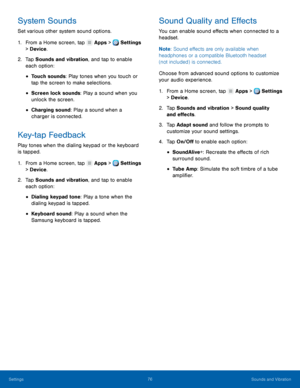 Page 82     
 
 
 
 
      
 
 
 
      
   
 
 
 
System Sounds 
Set various other system sound options. 
1.  From a Home screen, tap  Apps > Settings 
> Devi c

e . 
2.	  Tap Sounds and vibr

ation, and tap to enable 
each option: 
• Touch sounds: Play tones when you touch or 
tap the screen to make selections. 
• Screen lock sounds: Play a sound when you 
unlock the screen. 
• Charging sound: Play a sound when a 

charger is connected.
 
Key-tap Feedback 
Play tones when the dialing keypad or the keyboard...
