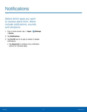 Page 83     
   
 
Noti�cations
 
Select which apps you want 
to receive alerts from. Alerts 
include noti�cations, sounds, 
and vibrations. 
1.  From a Home screen, tap  Apps > Settings 
> Devi
ce . 
2.  Tap No

ti�cations. 
3.	  Tap On/O� next to an app to enable or disable 
noti�cations. 
• Tap Advanced to con�gure more noti�cation 
options for individual apps. 
Settings	  77 
Noti�cations   