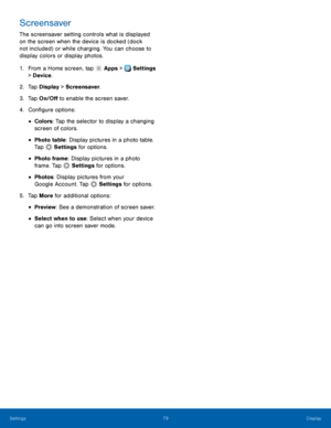 Page 85     
   
 
 
 
 
 
 
 
 
 
 
 
Screensaver 
The screensaver setting controls what is displayed 
on the screen when the device is docked (dock 
not included) or while charging. You can choose to 
display colors or display photos. 
1.  From a Home screen, tap  Apps > Settings 
> Dev i

ce . 
2.  Tap Displa

y > Screensaver. 
3.  Tap On/O� to enable the screen saver. 
4.  Con�gure options: 
• Colors: Tap the selector to display a changing 
screen of colors. 
• Photo table: Display...