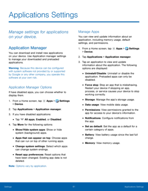 Page 87     
   
  
 
 
 
 
 
      
   
 
 
 
 
 
 
 
 
 
Applications Settings
 
Manage settings for applications 
on your device. 
Application Manager 
You can download and install new applications 
on your device. Use Application manager settings 
to manage your downloaded and preloaded 
applications. 
Warning: Because this device can be con�gured 
with system software not provided by or supported 
by Google or any other company, you operate this 
software at your own risk. 
Application Manager...