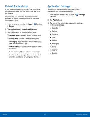 Page 88     
   
 
 
 
 
 
 
      
   
 
 
 
 
 
 
 
 
 
Default Applications 
If you have multiple applications of the same type, 
such as email apps, you can select one app to be 
the default. 
You can also use a simpler Home screen that 
provides an easier user experience for �rst-time 
smartphone users. 
1.  From a Home screen, tap  Apps > Settings 
> Devic e. 
2.  Tap Applications 

> Default applications. 
3.  Tap the following to choose default apps: 
• Browser app: Choose a default browser...