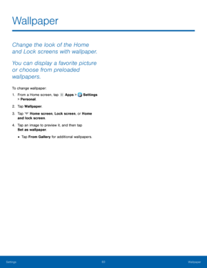 Page 89     
   
 
 
 
Wallpaper
 
Change the look of the Home 
and Lock screens with wallpaper. 
You can display a favorite picture 
or choose from preloaded 
wallpapers. 
To change wallpaper: 
1.  From a Home screen, tap  Apps > Settings 
> Per sonal

. 
2.  Tap Wallpaper

. 
3.  Tap 
Home screen, Lock screen, or Home 
and lock screen . 
4.	 Tap an imag

e to preview it, and then tap 
Set as wallpaper. 
• Tap From Gallery for additional wallpapers. 
Settings	  83 
Wallpaper   