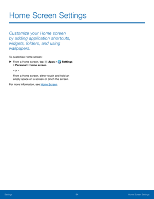 Page 90     
Home Screen Settings
 
Customize your Home screen 
by adding application shortcuts, 
widgets, folders, and using 
wallpapers. 
To customize Home screen: 
► 
Fr

om a Home screen, tap  Apps > Set
 tings 
> Personal > Home screen. 
- or - 
From a Home screen, either touch and hold an 
empty space on a screen or pinch the screen. 
For more information, see 

Home Screen . 
Settings  84 
Home Screen Settings   