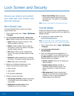 Page 91     
 
 
 
 
 
 
 
 
 
 
 
 
 
 
 
   
   
   
 
 
 
 
Lock Screen and Security
 
Secure your device and protect 
your data with Lock Screen and 
Security settings. 
Set a Screen Lock 
It is recommended that you secure your device 
using a Screen lock. 
1.  From a Home screen, tap  Apps > Settings 
> Personal. 
2.	  Tap Lock screen and sec

urity > Screen lock 
type to select a screen lock and level of security: 
• Swipe: Swipe the screen to unlock it. This 
option provides no security. 
• Pattern :...