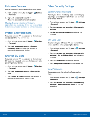 Page 92     
   
   
   
 
   
   
     
 
   
   
   
   
 
 
 
   
   
   
Unknown Sources 
Enable installation of non- Google Play applications. 
1. From a Home screen, tap  Apps > Settings 
> Personal. 
2.	  Tap Lock screen and secur

ity > 
Unknown sources to enable this option. 
Warning: Enabling installation of third-party 
applications can cause your device and personal data 
to be more vulnerable to attacks by unknown sources. 
Protect Encrypted Data 
Require a numeric PIN or password to decrypt your...