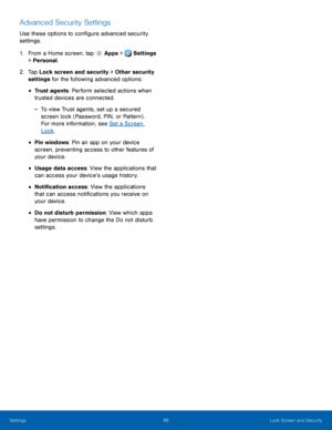 Page 94     
 
 
 
 
 
 
Advanced Security Settings 
Use these options to con�gure advanced security 
settings. 
1.  From a Home screen, tap  Apps > Settings 
> Per sonal

. 
2.	  Tap Loc

k screen and security > Other security 
settings for the following advanced options: 
• Trust agents: Perform selected actions when 
trusted devices are connected. 
-  To view Trust agents, set up a secured 
screen lock (Password, PIN, or Pattern) . 
For more information, see Set a Screen 
Lock . 
• Pin windows: Pin...