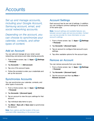 Page 99     
    
 
 
   
   
   
     
 
   
   
 
   
   
     
Accounts
 
Set up and manage accounts, 
including your Google Account, 
Samsung account, email, and 
social networking accounts. 
Depending on the account, you 
can choose to synchronize your 
calendar, contacts, and other 
types of content. 
Add an Account 
You can add and manage all your email, social 
networking, and picture and video sharing accounts. 
1. From a Home screen, tap  Apps > Settings 
> Personal . 
2. Tap Acc

ounts >  Add...