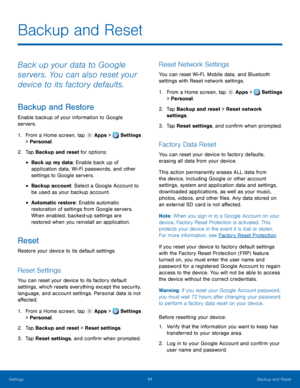 Page 100     
 
 
 
 
      
   
      
   
   
Backup and Reset
 
Back up your data to Google 
servers. You can also reset your 
device to its factory defaults. 
Backup and Restore 
Enable backup of your information to Google 
servers. 
1.  From a Home screen, tap  Apps > Settings 
> Personal. 
2.  Tap Backup and re

set for options: 
• Back up my data: Enable back up of 
application data, Wi-Fi passwords, and other 
settings to Google servers. 
• Backup account: Select a Google Account to 
be used as your...