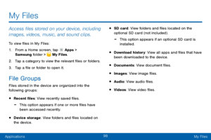 Page 10798
ApplicationsMy Files
Access files stored on your device, including 
images, videos, music, and sound clips.
To view files in My Files:
1.
 F

rom a Home screen, tap 
 Apps > 
Samsung folder >  My Files.
2.
 T

ap a category to view the relevant files or folders.
3.
 
T

ap a file or folder to open it.
File Groups
Files stored in the device are organized into the 
following groups:
• Recent files: View recently saved files.
 -This option appears if one or more files have 
been accessed recently.
•...