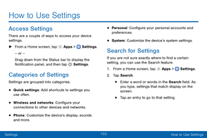 Page 112103
SettingsHow to Use Settings
Access Settings
There are a couple of ways to access your device 
settings.
 ► F

rom a Home screen, tap 
 Apps >  Settings .
– or –
Drag down from the Status bar to display the 
Notification panel, and then tap 
 Settings .
Categories of Settings
Settings are grouped into categories.
• Quick settings: Add shortcuts to settings you 
use often.
• Wireless and networks: Configure your 
connections to other devices and networks.
• Phone: Customize the device’s display, sounds...