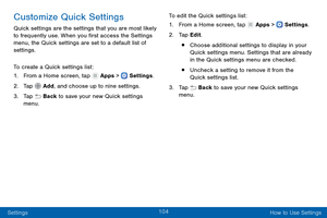 Page 113104
Settings How to Use Settings
Customize Quick Settings
Quick settings are the settings that you are most likely 
to frequently use. When you first access the Settings 
menu, the Quick settings are set to a default list of 
settings. 
To create a Quick settings list:
1.
 F

rom a Home screen, tap 
 Apps >  Settings .
2.
 T

ap 
 Add, and choose up to nine settings.
3.
 
T

ap 
 Back to save your new Quick settings 
menu. To edit the Quick settings list:
1.
 F

rom a Home screen, tap 
 Apps >  Settings...