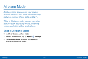 Page 114105
SettingsAirplane Mode
Airplane mode disconnects your device 
from all networks and turns off connectivity 
features, such as phone calls and Wi-Fi.
While in Airplane mode, you can use other 
features such as playing music, watching 
videos, and other offline applications.
Enable Airplane Mode
To enable or disable Airplane mode:
1.
 F

rom a Home screen, tap 
 Apps >  Settings .
2.
 T

ap Airplane mode, and then tap On/Off to 
enable or disable the option.
Airplane Mode   