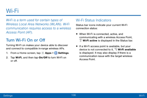 Page 115106
SettingsWi-Fi
Wi-Fi is a term used for certain types of 
Wir eless Local Area Networks (WLAN) . Wi - Fi 
communication requires access to a wireless 
Access Point (AP) .
Turn Wi-Fi On or Off
Turning Wi-Fi on makes your device able to discover 
and c onnect to compatible in-range wireless APs.
1.
 F

rom a Home screen, tap 
 Apps >  Settings .
2.
 T

ap Wi-Fi, and then tap On/Off to turn Wi-Fi on 
or off.
Wi-Fi Status Indicators
Status bar icons indicate your current Wi-Fi 
connection status:
• When...