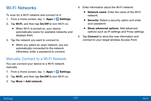 Page 116107
Settings Wi-Fi
Wi-Fi Networks
To scan for a Wi-Fi network and connect to it:
1.
 F

rom a Home screen, tap 
 Apps >  Settings .
2.
 T

ap Wi-Fi, and then tap On/Off to turn Wi-Fi on.
• When Wi-Fi is turned on, your device 
automatically scans for available networks and 
displays them.
3.
 
T

ap the network you want to connect to. 
• When you select an open network, you are 
automatically connected to the network. 
Otherwise, enter a password to connect.
Manually Connect to a Wi-F i Network
You can...