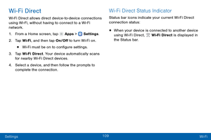 Page 118109
Settings Wi-Fi
Wi-Fi Direct
Wi-Fi Direct allows direct device-to-device connections 
using Wi-Fi, without having to connect to a Wi-Fi 
network.
1.
 F

rom a Home screen, tap 
 Apps >  Settings .
2.
 T

ap Wi-Fi, and then tap On/Off to turn Wi-Fi on.
• Wi-Fi must be on to configure settings.
3.
 
T

ap Wi-Fi Direct. Your device automatically scans 
for nearby Wi-Fi Direct devices.
4.
 
S

elect a device, and then follow the prompts to 
complete the connection.
Wi-Fi Direct Status Indicator
Status bar...