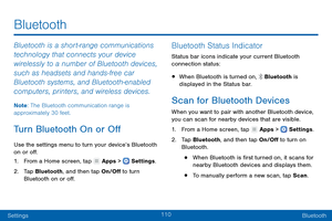 Page 119110
SettingsBluetooth
Bluetooth
Bluetooth is a short-range communications 
technology that connects your device 
wirelessly to a number of Bluetooth devices, 
such as headsets and hands-free car 
Bluetooth systems, and Bluetooth-enabled 
computers, printers, and wireless devices.
Note : The Bluetooth communication range is 
approximately 30 feet.
Turn Bluetooth On or Off
Use the settings menu to turn your device’s Bluetooth 
on or off.
1.
 F

rom a Home screen, tap 
 Apps >  Settings .
2.
 T

ap...