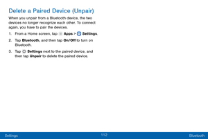 Page 121112
Settings Bluetooth
Delete a Paired Device (Unpair)
When you unpair from a Bluetooth device, the two 
devices no longer recognize each other. To connect 
again, you have to pair the devices.
1.
 F

rom a Home screen, tap 
 Apps >  Settings .
2.
 T

ap Bluetooth, and then tap On/Off to turn on 
Bluetooth.
3.
 
T

ap 
 Settings  next to the paired device, and 
then tap Unpair to delete the paired device.  