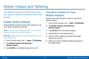 Page 122113
SettingsMobile Hotspot and Tethering
Use Mobile hotspot and Tethering to share 
your device’s Internet connection with other 
devices.
Enable Mobile Hotspot
Activate Mobile hotspot to allow other devices to use 
your device’s Internet connection.
Note : You must have a tethering plan on your service 
account in order to use Mobile hotspot.
Warning: Mobile hotspot consumes battery power and 
uses data service.
1.
 F

rom a Home screen, tap 
 Apps >  Settings .
2.
 T

ap Mobile hotspot and tethering >...