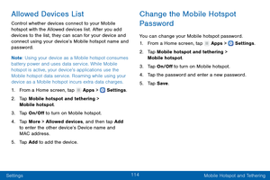 Page 123114
Settings Mobile Hotspot and Tethering
Allowed Devices List
Control whether devices connect to your Mobile 
hotspot with the Allowed devices list. After you add 
devices to the list, they can scan for your device and 
connect using your device’s Mobile hotspot name and 
password.
Note: Using your device as a Mobile hotspot consumes 
battery power and uses data service. While Mobile 
hotspot is active, your device’s applications use the 
Mobile hotspot data service. Roaming while using your 
device as...