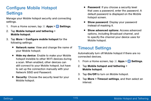 Page 124115
Settings Mobile Hotspot and Tethering
Configure Mobile Hotspot 
Settings
Manage your Mobile hotspot security and connecting 
settings.
1.
 F

rom a Home screen, tap 
 Apps >  Settings .
2.
 T

ap Mobile hotspot and tethering > 
Mobile hotspot.
3.
 
T

ap More > Configure mobile hotspot for the 
following settings:
• Network name: View and change the name of 
your Mobile hotspot.
• Hide my device: Enable to make your Mobile 
hotspot invisible to other Wi-Fi devices during 
a scan. When enabled, other...