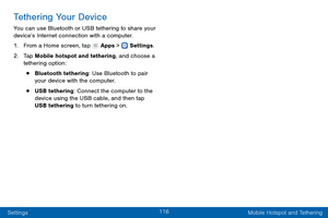 Page 125116
Settings Mobile Hotspot and Tethering
Tethering Your Device
You can use Bluetooth or USB tethering to share your 
device’s Internet connection with a computer.
1.
 F

rom a Home screen, tap 
 Apps >  Settings .
2.
 T

ap Mobile hotspot and tethering, and choose a 
tethering option:
• Bluetooth tethering: Use Bluetooth to pair 
your device with the computer.
• USB tethering: Connect the computer to the 
device using the USB cable, and then tap 
USB tethering to turn tethering on.  