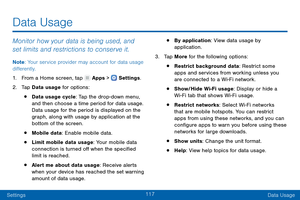 Page 126117
SettingsData Usage
Data Usage
Monitor how your data is being used, and 
set limits and restrictions to conserve it.
Note : Your service provider may account for data usage 
differently.
1.
 F

rom a Home screen, tap 
 Apps >  Settings .
2.
 T

ap Data usage for options:
• Data usage cycle: Tap the drop-down menu, 
and then choose a time period for data usage. 
Data usage for the period is displayed on the 
graph, along with usage by application at the 
bottom of the screen.
• Mobile data: Enable...