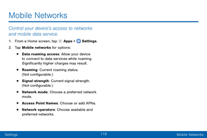 Page 127118
SettingsMobile Networks
Mobile Networks
Control your device’s access to networks 
and mobile data service.
1. From a Home screen, tap  Apps >  Settings .
2.
 T

ap Mobile networks for options:
• Data roaming access: Allow your device 
to connect to data services while roaming. 
Significantly higher charges may result.
• Roaming: Current roaming status. 
(Not configurable.)
• Signal strength: Current signal strength. 
(Not configurable.)
• Network mode: Choose a preferred network 
mode.
• Access Point...