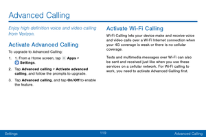 Page 128119
SettingsAdvanced Calling
Enjoy high definition voice and video calling 
from Verizon.
Activate Advanced Calling
To upgrade to Advanced Calling:
1.
 1

. From a Home screen, tap 
 Apps >  Settings .
2.
 T

ap Advanced calling > Activate advanced 
calling, and follow the prompts to upgrade.
3.
 
T

ap Advanced calling, and tap On/Off to enable 
the feature.
Activate Wi-Fi Calling
Wi-Fi Calling lets your device make and receive voice 
and video calls over a Wi-Fi Internet connection when 
your 4G...