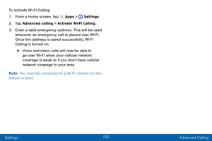 Page 129120
Settings Advanced Calling
To activate Wi-Fi Calling:
1.
 F

rom a Home screen, tap 
 Apps >  Settings
.
2.
 T

ap Advanced calling > Activate Wi-Fi calling.
3.
 
Ent

er a valid emergency address. This will be used 
whenever an emergency call is placed over Wi-Fi. 
Once the address is saved successfully, Wi
- Fi 
Calling is turned on.
• Voice and video calls will now be able to 
go over Wi-Fi when your cellular network 
coverage is weak or if you don’t have cellular 
network coverage in your area....