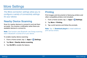 Page 130121
SettingsMore Settings
More Settings
The More connection settings allow you to 
configure a variety of connectivity settings 
for your device. 
Nearby Device Scanning
Scan for nearby devices to connect to and set them 
up easily. You receive a notification when there are 
available devices to connect to.
Note : This function uses Bluetooth Low Energy scanning 
even if Bluetooth is turned off on your device.
To enable nearby device scanning:
1.
 F

rom a Home screen, tap 
 Apps >  Settings .
2.
 T

ap...