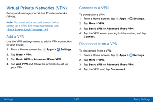 Page 131122
Settings More Settings
Virtual Private Networks (VPN)
Set up and manage your Virtual Private Networks 
(VPNs) .
Note: You must set a secured screen before 
setting up a VPN. For more information, see 
“Set a Screen Lock” on page 145.
Add a VPN
Use the VPN settings menu to add a VPN connection 
to your device.
1.
 F

rom a Home screen, tap 
 Apps >  Settings .
2.
 T

ap More > VPN .
3.
 
T

ap Basic VPN or Advanced IPsec VPN.
4.
 
T

ap Add VPN and follow the prompts to set up 
your VPN.
Connect to a...