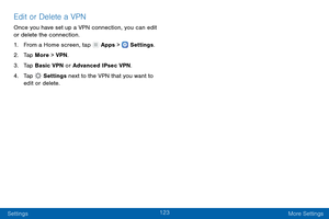 Page 132123
Settings More Settings
Edit or Delete a VPN
Once you have set up a VPN connection, you can edit 
or delete the connection.
1.
 F

rom a Home screen, tap 
 Apps >  Settings .
2.
 T

ap More > VPN .
3.
 
T

ap Basic VPN or Advanced IPsec VPN.
4.
 
T

ap 
 Settings  next to the VPN that you want to 
edit or delete.  