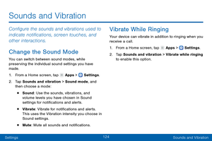 Page 133124
SettingsSounds and Vibration
Configure the sounds and vibrations used to 
indicate notifications, screen touches, and 
other interactions.
Change the Sound Mode
You can switch between sound modes, while 
preserving the individual sound settings you have 
made.
1.
 F

rom a Home screen, tap 
 Apps >  Settings .
2.
 T

ap Sounds and vibration > Sound mode, and 
then choose a mode:
• Sound: Use the sounds, vibrations, and 
volume levels you have chosen in Sound 
settings for notifications and alerts.
•...