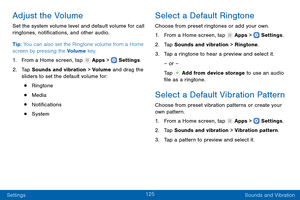 Page 134125
Settings Sounds and Vibration
Adjust the Volume
Set the system volume level and default volume for call 
ringtones, notifications, and other audio.
Tip: You can also set the Ringtone volume from a Home 
screen by pressing the Volume key.
1.
 F

rom a Home screen, tap 
 Apps >  Settings .
2.
 T

ap Sounds and vibration > Volume and drag the 
sliders to set the default volume for:
• Ringtone
• Media
• Notifications
• System
Select a Default Ringtone
Choose from preset ringtones or add your own.
1.
 F...