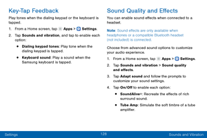 Page 137128
Settings Sounds and Vibration
Key-Tap Feedback
Play tones when the dialing keypad or the keyboard is 
tapped.
1.
 F

rom a Home screen, tap 
 Apps >  Settings .
2.
 T

ap Sounds and vibration, and tap to enable each 
option:
• Dialing keypad tones: Play tone when the 
dialing keypad is tapped.
• Keyboard sound: Play a sound when the 
Samsung keyboard is tapped.
Sound Quality and Effects
You can enable sound effects when connected to a 
headset.
Note : Sound effects are only available when 
headphones...